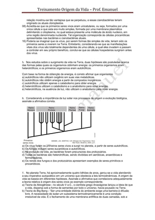 Treinamento Origem da Vida – Prof. Emanuel
relação mostrou-se tão vantajosa que se perpetuou, e essas cianobactérias teriam
originado os atuais cloroplastos.
08) Acredita-se que os primeiros seres vivos eram unicelulares, ou seja, formados por uma
única célula e que esta era muito simples, formada por uma membrana plasmática
delimitando o citoplasma, no qual estava presente uma molécula de ácido nucleico, em
uma região denominada nucleoide. Tal organização corresponde às células procarióticas
apresentadas nas bactérias e cianobactérias atuais.
16) Poderia se imaginar que os vírus, por serem formas tão simples de vida, teriam sido os
primeiros seres a viverem na Terra. Entretanto, considerando-se que as manifestações
vitais dos vírus são totalmente dependentes de uma célula, a qual eles invadem e passam
a controlar em seu próprio benefício, conclui-se que as células hospedeiras surgiram antes
dos vírus.
5. Nos estudos sobre o surgimento da vida na Terra, duas hipóteses são postuladas acerca
das formas pelas quais os organismos obtinham energia: os primeiros organismos eram
heterotróficos; e os primeiros organismos eram autotróficos.
Com base na forma de obtenção de energia, é correto afirmar que organismos
a) autotróficos não utilizam oxigênio em suas vias metabólicas.
b) autotróficos não obtêm energia a partir de compostos inorgânicos.
c) autotróficos utilizam apenas o catabolismo para obter energia.
d) heterotróficos utilizam o catabolismo e o anabolismo para obter energia.
e) heterotróficos, na ausência de luz, não utilizam o anabolismo para obter energia.
6. Considerando a importância da luz solar nos processos de origem e evolução biológica,
assinale a afirmativa correta.
a) Os vírus foram os primeiros seres vivos a surgir no planeta, a partir de seres autotróficos.
b) Os fungos incluem seres eucarióticos e autotróficos.
c) Na evolução da vida, as bactérias foram precursoras dos protozoários.
d) Todas as bactérias são heterotróficas, sendo divididas em aeróbicas, anaeróbicas e
fermentadoras.
e) Os reinos dos fungos e dos protozoários apresentam exemplos de seres primitivos e
procarióticos.
7. No planeta Terra, há aproximadamente quatro bilhões de anos, gerou-se a vida atendendo
a seu imperativo autopoético em um universo que obedecia a leis termodinâmicas. A origem da
vida se baseia em diferentes hipóteses. Assinale a afirmativa que correlaciona adequadamente
a teoria relativa à origem dos seres vivos ao exemplo correspondente.
a) Teoria da Abiogênese - no século V a.C., o cientista grego Anaxágoras lançou a ideia de que
a vida, dispersa sob a forma de sementes por todo o universo, havia pousado na Terra.
b) Teoria do Big Bang - “Ser uma entidade distinta do ambiente exige uma barreira à difusão
livre. A necessidade de isolar um subsistema termodinamicamente é uma condição
irredutível da vida. É o fechamento de uma membrana anfifílica de duas camadas, sob a
 