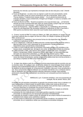 Treinamento Origem da Vida – Prof. Emanuel
forma de uma vesícula, que representa a transição clara da não-vida para a vida.” (Harold
Morowitz)
c) Teoria da Biogênese - os seres vivos se originam a partir de outro pré-existente, sendo
assim não podem surgir por outros mecanismos que não a reprodução. Assim Lewis
Thomas destaca “O aparecimento dessas células, ... foi um grande acontecimento da
evolução planetária, e levou diretamente, linhagem por linhagem, a nosso eu complexo, com
o cérebro e tudo o mais.”
d) Teoria do Mundo de RNA - “Quando se espreme uma roupa de baixo suja, ...um fermento
drenado da roupa e transformado pelo cheiro do cereal reveste o próprio trigo com sua pele
e o transforma em camundongos...” (Jan Baptiste Van Helmont)
e) Teoria da Panspermia – segundo Gilbert, a reprodução e o metabolismo das primeiras
formas de vida dependiam das atividades catalíticas e replicativas do RNA, e que tanto o
DNA quanto as proteínas teriam assumido suas funções atuais posteriormente.
8. O termo “mundo de RNA” foi criado por Gilbert, em 1986, para delinear um cenário no qual
a principal molécula ativa na origem da vida era o RNA. Em relação à hipótese do mundo de
RNA, conclui-se que
a) a reprodução e o metabolismo das primeiras formas de vida dependiam das atividades
catalíticas e replicativas do RNA.
b) ao se multiplicarem, moléculas de RNA produziam versões ligeiramente diferentes entre si;
algumas delas tinham maior capacidade de se perpetuarem e de se reproduzirem,
transmitindo essas características à descendência.
c) o RNA é a única molécula capaz de armazenar informação genética nos primódios e nos
tempos atuais, propriedade que, até alguns anos atrás, se acreditava limitada às proteínas.
d) o RNA precedeu o DNA, visto exercer vários papéis na célula, tais como: mensageiro
(RNAm), transportador (RNAt), ribossômico (RNAr). Além disso, os ribonucleotídeos são
derivados dos desoxirribonucleotídeos, e o DNA não é tão estável quanto o RNA.
e) a catálise das ribozimas no mundo de RNA, há bilhões de anos, era muito mais eficiente por
causa das baixas temperaturas, quando comparada à catálise atual das enzimas proteicas, o
que reforça a hipótese do RNA como molécula inicial.
9. A origem das células a partir de compostos químicos espumosos pode ter ocorrido uma vez
ou diversas vezes. Em qualquer caso, as primeiras células em nossa linhagem foram sistemas
proteicos auto-sustentáveis fechados por membranas, baseados em RNA e DNA. Em termos
de detalhes da estrutura celular do comportamento metabólico, elas eram muito semelhantes a
nós. Seus componentes materiais estavam em constante intercâmbio com o ambiente externo.
Elas se desfaziam dos resíduos enquanto obtinham alimentos e energia. Seus padrões
perduravam enquanto elas reabasteciam as entranhas com compostos químicos trazidos do
ambiente.
MARGULIS, Lynn. O planeta simbiótico: uma nova perspectiva da
evolução. Rio de Janeiro: Rocco, 2001.
A respeito dos pré-requisitos necessários na geração dos primeiros seres vivos no planeta e as
suas repercussões na determinação do padrão básico celular atual, pode-se afirmar que
a) uma evolução química na atmosfera primitiva do planeta Terra permitiu forjar os elementos
químicos essenciais na constituição dos primeiros seres vivos.
b) a membrana lipoproteica favoreceu o isolamento do protobionte em relação ao ambiente
circundante presente nos oceanos primitivos.
c) a presença de uma molécula para a informação genética capacitou os seres vivos
primordiais na realização de uma reprodução associada à hereditariedade.
d) a obtenção de energia e matéria a partir da utilização do seu próprio resíduo foi essencial no
estabelecimento desses seres autotróficos originais.
e) os seres atuais se diferenciam dos protobiontes devido à ausência, nos sistemas vivos
primordiais, de um metabolismo celular que controlasse as atividades biológicas.
 