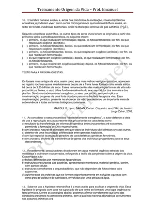Treinamento Origem da Vida – Prof. Emanuel
10. O cérebro humano evoluiu e, ainda nos primórdios da civilização, nossos hipotéticos
ancestrais já poderiam viver, como certos microrganismos quimiolitoautotróficos atuais, ao
redor de fendas vulcânicas submersas, onde há liberação contínua de gás sulfídrico  2H S .
Segundo a hipótese autotrófica, os outros tipos de seres vivos teriam se originado a partir dos
primeiros seres quimiolitoautotróficos, na seguinte ordem:
( ) primeiro, os que realizavam fermentação; depois, os fotossintetizantes; por fim, os que
respiravam oxigênio (aeróbios).
( ) primeiro, os fotossintetizantes; depois, os que realizavam fermentação; por fim, os que
respiravam oxigênio (aeróbios).
( ) primeiro, os fotossintetizantes; depois, os que respiravam oxigênio (aeróbios); por fim, os
que realizavam fermentação.
( ) os que respiravam oxigênio (aeróbios); depois, os que realizavam fermentação; por fim,
os fotossintetizantes.
( ) primeiro, os que respiravam oxigênio (aeróbios); depois, os fotossintetizantes; por fim, os
que realizavam fermentação.
TEXTO PARA A PRÓXIMA QUESTÃO:
Os fósseis mais antigos da vida, assim como seus mais velhos vestígios químicos, aparecem
no registro rochoso quase imediatamente depois de a Terra haver formado uma crosta sólida,
há cerca de 3,85 bilhões de anos. Esses remanescentes das mais antigas formas de vida são
procarióticos. Neles, o sexo difere fundamentalmente do sexo reprodutor dos animais e das
plantas. Sendo verdadeiramente transgênico, o sexo procariótico sempre implica a
movimentação de genes de uma fonte doadora para uma bactéria receptora viva. Essa
movimentação genética, presente no alvorecer da vida, proporcionou um importante meio de
sobrevivência a todas as formas biológicas posteriores.
MARGULIS, Lynn; SAGAN, Dorion. O que é o sexo? Rio de Janeiro:
Jorge Zahar, 2002.
11. Ao considerar o sexo procariótico “verdadeiramente transgênico”, o autor defende a ideia
de que a reprodução sexuada presente nos procariontes se caracteriza como
a) resultado da transferência de informação genética entre procariontes pré-existentes,
permitindo a formação de DNA recombinante.
b) um processo natural de clonagem em que todos os indivíduos são idênticos uns aos outros.
c) detentor de uma fecundação diferenciada entre gametas haploides.
d) um tipo especial de mutação geradora de características genéticas favoráveis.
e) um processo eficiente de transferência de genes dos indivíduos progenitores para os seus
descendentes.
12. Recentemente, pesquisadores dissolveram em água material orgânico extraído dos
meteoritos e obtiveram coacervados, reforçando a teoria da pangênese sobre a origem da vida.
Coacervados são
a) bolsas delimitadas por membranas lipoproteicas.
b) estruturas precursoras das bactérias, apresentando membrana, material genético, porém,
sem parede celular.
c) estruturas semelhantes a arqueobactérias, que não dependem da fotossíntese para
sobreviver.
d) aglomerados de proteínas que se formam espontaneamente em soluções aquosas com
certo grau de acidez e de salinidade, envolvidos por uma película d’água.
13. Sabe-se que a hipótese heterotrófica é a mais aceita para explicar a origem da vida. Essa
hipótese foi proposta com base na suposição de que tenha se formado uma sopa orgânica na
terra primitiva. Dentre as condições abaixo, podemos afirmar corretamente que uma das
condições presentes na atmosfera primitiva, sem a qual não haveria abundância de nutrientes
nos oceanos primitivos era
 