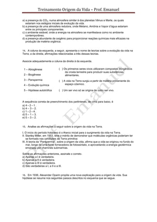 Treinamento Origem da Vida – Prof. Emanuel
a) a presença do CO2, numa atmosfera similar à dos planetas Vênus e Marte, os quais
estariam nos estágios iniciais de evolução da vida.
b) a presença de uma atmosfera redutora, onde Metano, Amônia e Vapor d’água estariam
entre os principais componentes.
c) o ambiente estável, onde a energia na atmosfera se manifestava como no ambiente
contemporâneo.
d) a presença abundante de oxigênio para proporcionar reações químicas mais eficazes na
produção de matéria orgânica.
14. A coluna da esquerda, a seguir, apresenta o nome de teorias sobre a evolução da vida na
Terra; a da direita, afirmações relacionadas a três dessas teorias.
Associe adequadamente a coluna da direita à da esquerda.
A sequência correta de preenchimento dos parênteses, de cima para baixo, é
a) 4 – 2 – 1 .
b) 4 – 3 – 2.
c) 1 – 2 – 4 .
d) 5 – 1 – 3.
e) 5 – 3 – 2.
15. Analise as afirmações a seguir sobre a origem da vida na Terra.
I. O início do período holoceno é o marco inicial para o surgimento da vida na Terra.
II. Stanley Miller, em 1953, teve o mérito de demonstrar que moléculas orgânicas poderiam ter
se formado nas condições da Terra primitiva
III. A teoria da “Panspermia”, sobre a origem da vida, afirma que a vida se originou no fundo do
mar, longe de uma fonte fornecedora de fotossintato, e aproveitando a energia geotérmica
emanada por chaminés submarinas.
Sobre as afirmações anteriores, assinale o correto.
a) Apenas a I é verdadeira.
b) Apenas a II é verdadeira.
c) Apenas a III é verdadeira.
d) São verdadeiras a I, a II e a III.
16. Em 1936, Alexander Oparin propõe uma nova explicação para a origem da vida. Sua
hipótese se resume nos seguintes passos descritos no esquema que se segue.
1 – Abiogênese ( ) Os primeiros seres vivos utilizaram compostos inorgânicos
da crosta terrestre para produzir suas substâncias
alimentares.2 – Biogênese
3 – Panspermia ( ) A vida na Terra surgiu a partir de matéria proveniente do
espaço cósmico.4 – Evolução química
5 – Hipótese autotrófica ( ) Um ser vivo só se origina de outro ser vivo.
 