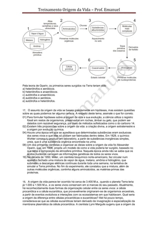 Treinamento Origem da Vida – Prof. Emanuel
Pela teoria de Oparin, os primeiros seres surgidos na Terra teriam sido
a) heterótrofos e aeróbicos.
b) heterótrofos e anaeróbicos.
c) autótrofos e anaeróbicos.
d) autótrofos e aeróbios.
e) autótrofos e heterótrofos.
17. O assunto da origem da vida se baseia grandemente em hipóteses, mas existem questões
sobre as quais podemos ter alguma certeza. A respeito deste tema, assinale o que for correto.
01) Para formular hipóteses sobre a origem da vida e sua evolução, a ciência utiliza o registro
fóssil em restos de organismos, preservados em rochas, âmbar ou gelo, que podem ser
datados com razoável segurança, por meio de métodos sofisticados como o do carbono 14.
02) Existem três proposicões sobre a origem da vida: a criação divina, a origem extraterrestre e
a origem por evolução química.
04) Houve uma época em que se acreditava que determinadas substâncias eram exclusivas
dos seres vivos e que elas só podiam ser fabricadas dentro deles. Em 1828, o químico
Wohler conseguiu produzir em laboratório, a partir de substâncias inorgânicas simples,
ureia, que é uma substância orgânica encontrada na urina.
08) Um dos primeiros cientistas a organizar as ideias sobre a origem da vida foi Alexander
Oparin, que, em 1936, propôs um modelo de como a vida poderia ter surgido, baseado no
que seria a composição da atmosfera primitiva. Naquela época ainda não se sabia que os
ácidos nucleicos carregam as informações genéticas de todos os seres vivos.
16) Na década de 1950, Miller, um cientista bioquímico norte-americano, fez circular num
aparelho fechado uma mistura de vapor de água, metano, amônia e hidrogênio, que
submeteu a descargas elétricas contínuas durante toda uma semana, na tentativa de
simular a Terra primitiva. No fim do experimento, ele constatou que a mistura, além de
outras moléculas orgânicas, continha alguns aminoácidos, as matérias-primas das
proteínas.
18. A origem da vida parece ter ocorrido há cerca de 3.400 M.a., quando o planeta Terra teria
já 1.000 a 1.500 M.a., e os seres vivos conservam em si marcas do seu passado. Atualmente,
há reconhecidamente duas formas de organização celular entre os seres vivos: a célula
procariótica e a célula eucariótica, que provavelmente originaram-se de organismos ancestrais,
a partir de eventos evolutivos e interações com os ecossistemas em que habitavam. Qual seria
a origem da diferença entre células procarióticas e eucarióticas? Até há pouco tempo,
considerava-se que as células eucarióticas teriam derivado da invaginação e especialização da
membrana plasmática da célula procariótica. A cientista Lynn Margulis sugeriu que a origem da
 