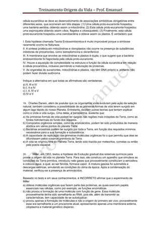 Treinamento Origem da Vida – Prof. Emanuel
célula eucariótica se deve ao desenvolvimento de associações simbióticas obrigatórias entre
diferentes seres, que ocorreram em três etapas: (1) Uma célula proto-eucarionte hospedou
uma bactéria aeróbia, obtendo assim a mitocôndria; (2) Esta célula proto-eucarionte hospedou
uma espiroqueta obtendo assim cílios, flagelos e citoesqueleto; (3) Finalmente, esta célula
proto-eucarionte hospedou uma cianobactéria e obteve assim os plastos. É verdadeiro que:
I. Esta hipótese chamada Teoria Endossimbiontica é muito improvável porque a simbiose
raramente ocorre na Natureza.
II. A síntese protéica em mitocôndrias e cloroplastos não ocorre na presença de substâncias
inibidoras de procariontes, como estreptomicina e cloranfenicol.
III. A membrana que envolve as mitocôndrias e plastos é dupla, o que sugere que a bactéria
endossimbionte foi fagocitada pela célula proto-eucarionte.
IV. Houve a aquisição de complexidade na estrutura e função da célula eucariótica em relação
à célula procariótica, inclusive permitindo a maturação de proteínas.
V. As organelas de eucariontes, mitocôndrias e plastos, não têm DNA próprio e, portanto não
podem fazer divisão autônoma.
Indique a alternativa em que todas as afirmativas são verdadeiras.
a) II, III e IV
b) I, II e IV
c) I, II, IV e V
d) IV e V
19. Charles Darwin, além de postular que os organismos vivos evoluíam pela ação da seleção
natural, também considerou a possibilidade de as primeiras formas de vida terem surgido em
algum lago tépido do nosso Planeta. Entretanto, existem outras teorias que tentam explicar
como e onde a vida surgiu. Uma delas, a panspermia, sustenta que:
a) As primeiras formas de vida podem ter surgido nas regiões mais inóspitas da Terra, como as
fontes hidrotermais do fundo dos oceanos.
b) Compostos orgânicos simples, como os aminoácidos, podem ter sido produzidos de maneira
abiótica em vários pontos do planeta Terra.
c) Bactérias ancestrais podem ter surgido por toda a Terra, em função dos requisitos mínimos
necessários para a sua formação e subsistência.
d) A capacidade de replicação das primeiras moléculas orgânicas foi o que permitiu que elas se
difundissem pelos oceanos primitivos da Terra.
e) A vida se originou fora do Planeta Terra, tendo sido trazida por meteoritos, cometas ou então
pela poeira espacial.
20. Miller, em 1953, testou a hipótese da Evolução gradual dos sistemas químicos para
provar a origem da vida no planeta Terra. Para isso, ele construiu um aparelho que simulava as
condições da Terra primitiva, introduziu nele gases que provavelmente constituíam a atmosfera
e colocou água, a qual, ao ser fervida, formava vapor. A mistura gasosa foi submetida a
descargas elétricas, simulando as condições do clima da época. Após a condensação do
material, verificou-se a presença de aminoácidos.
Baseado no texto e em seus conhecimentos, é INCORRETO afirmar que o experimento de
Miller
a) obteve moléculas orgânicas que fazem parte das proteínas, as quais exercem papéis
essenciais nas células, como por exemplo, as funções enzimáticas.
b) não provou a formação de uma molécula com função de gene. Essa molécula
provavelmente tenha sido semelhante ao RNA, pois ele, além de transmitir as
características, tem capacidade de se autoduplicar.
c) provou apenas a formação de moléculas e não a origem do primeiro ser vivo; provavelmente
esse era semelhante a um procarionte atual, apresentando apenas uma membrana externa,
citoplasma e material genético disperso.
 