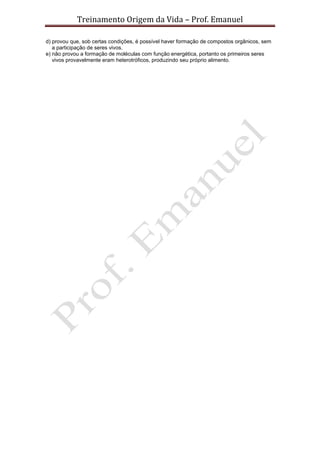 Treinamento Origem da Vida – Prof. Emanuel
d) provou que, sob certas condições, é possível haver formação de compostos orgânicos, sem
a participação de seres vivos.
e) não provou a formação de moléculas com função energética, portanto os primeiros seres
vivos provavelmente eram heterotróficos, produzindo seu próprio alimento.
 