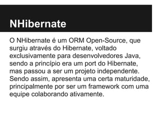 NHibernate
O NHibernate é um ORM Open-Source, que
surgiu através do Hibernate, voltado
exclusivamente para desenvolvedores Java,
sendo a princípio era um port do Hibernate,
mas passou a ser um projeto independente.
Sendo assim, apresenta uma certa maturidade,
principalmente por ser um framework com uma
equipe colaborando ativamente.
 