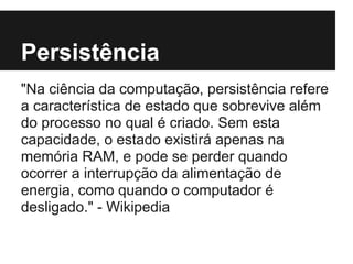 Persistência
"Na ciência da computação, persistência refere
a característica de estado que sobrevive além
do processo no qual é criado. Sem esta
capacidade, o estado existirá apenas na
memória RAM, e pode se perder quando
ocorrer a interrupção da alimentação de
energia, como quando o computador é
desligado." - Wikipedia
 