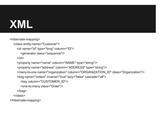 XML
<hibernate-mapping>
<class entity-name="Customer">
<id name="id" type="long" column="ID">
<generator class="sequence"/>
</id>
<property name="name" column="NAME" type="string"/>
<property name="address" column="ADDRESS" type="string"/>
<many-to-one name="organization" column="ORGANIZATION_ID" class="Organization"/>
<bag name="orders" inverse="true" lazy="false" cascade="all">
<key column="CUSTOMER_ID"/>
<one-to-many class="Order"/>
</bag>
</class>
</hibernate-mapping>
 