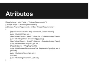 Atributos
[Class(Schema = "dbo", Table = "`ProgramRequirements`")]
[Cache(1, Usage = CacheUsage.ReadWrite)]
public class ProgramRequirements : NhBase<ProgramRequirements>
{
[Id(Name = "Id", Column = "ID"), Generator(1, Class = "native")]
public virtual int Id { get; set; }
[ManyToOne(Column = "DeptID", OuterJoin = OuterJoinStrategy.False)]
public virtual Department Department { get; set; }
[ManyToOne(Column = "ProgID", OuterJoin = OuterJoinStrategy.False)]
public virtual Program Program { get; set; }
[Property(Column = "ProgReqTypeID")]
public virtual ProgramRequirementsType RequirementsType { get; set; }
[Property]
public virtual string Name { get; set; }
[Property]
public virtual string Description { get; set; }
}
 