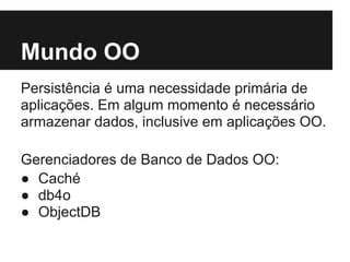 Mundo OO
Persistência é uma necessidade primária de
aplicações. Em algum momento é necessário
armazenar dados, inclusive em aplicações OO.
Gerenciadores de Banco de Dados OO:
● Caché
● db4o
● ObjectDB
 