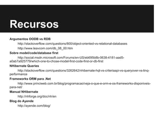 Recursos
Argumentos OODB vs RDB
http://stackoverflow.com/questions/800/object-oriented-vs-relational-databases
http://www.leavcom.com/db_08_00.htm
Sobre model/code/database first
http://social.msdn.microsoft.com/Forums/en-US/eb695b8b-0638-4181-aad5-
a0ab7a925779/which-one-to-chose-model-first-code-first-or-db-first
NHibernate Queries
http://stackoverflow.com/questions/3262642/nhibernate-hql-vs-criteriaapi-vs-queryover-vs-linq-
performance
Frameworks ORM para .Net
http://www.princiweb.com.br/blog/programacao/veja-o-que-e-orm-e-os-frameworks-disponiveis-
para-net/
Manual NHibernate
http://nhforge.org/doc/nh/en
Blog do Ayende
http://ayende.com/blog/
 