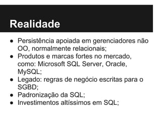 Realidade
● Persistência apoiada em gerenciadores não
OO, normalmente relacionais;
● Produtos e marcas fortes no mercado,
como: Microsoft SQL Server, Oracle,
MySQL;
● Legado: regras de negócio escritas para o
SGBD;
● Padronização da SQL;
● Investimentos altíssimos em SQL;
 