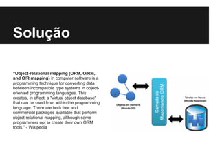Solução
"Object-relational mapping (ORM, O/RM,
and O/R mapping) in computer software is a
programming technique for converting data
between incompatible type systems in object-
oriented programming languages. This
creates, in effect, a "virtual object database"
that can be used from within the programming
language. There are both free and
commercial packages available that perform
object-relational mapping, although some
programmers opt to create their own ORM
tools." - Wikipedia
 