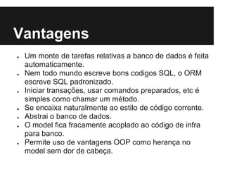 Vantagens
● Um monte de tarefas relativas a banco de dados é feita
automaticamente.
● Nem todo mundo escreve bons codigos SQL, o ORM
escreve SQL padronizado.
● Iniciar transações, usar comandos preparados, etc é
simples como chamar um método.
● Se encaixa naturalmente ao estilo de código corrente.
● Abstrai o banco de dados.
● O model fica fracamente acoplado ao código de infra
para banco.
● Permite uso de vantagens OOP como herança no
model sem dor de cabeça.
 