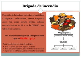 Formação da brigada de incêndio; os candidatos
a Brigadista, selecionados, devem frequentar
curso com carga horária mínima definida
conforme anexos da IT - 12 do CBMMG, com
validade de 24 meses.
Brigada de incêndio
Organograma
Para acionar nossa Brigada de Emergência basta
ligar no RAMAL 3142
Recomendações em caso de incêndio:
 Não se preocupar com objetos pessoais.
 Não utilizar elevadores, descer utilizando às escadas;
 Após sair da edificação, só retorne se for autorizado.
 