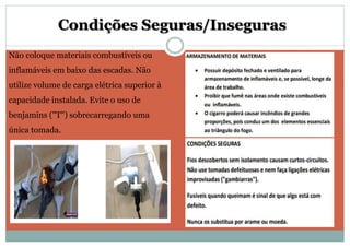 Condições Seguras/Inseguras
Não coloque materiais combustíveis ou
inflamáveis em baixo das escadas. Não
utilize volume de carga elétrica superior à
capacidade instalada. Evite o uso de
benjamins ("T") sobrecarregando uma
única tomada.
 