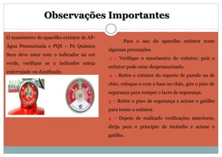 Observações Importantes
Para o uso do aparelho extintor tome
algumas precauções.
1 – Verifique o manômetro do extintor, pois o
extintor pode estar despressurizado.
2 – Retire o extintor do suporte de parede ou de
chão, coloque-o com a base no chão, gire o pino de
segurança para romper o lacre de segurança.
3 – Retire o pino de segurança e acione o gatilho
para testar o extintor.
4 – Depois de realizado verificações anteriores,
dirija para o principio de incêndio e acione o
gatilho.
O manômetro do aparelho extintor de AP-
Água Pressurizada e PQS – Pó Químico
Seco deve estar com o indicador na cor
verde, verifique se o indicador esteja
enferrujado ou danificado.
 