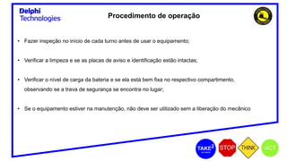 Procedimento de operação
• Fazer inspeção no início de cada turno antes de usar o equipamento;
• Verificar a limpeza e se as placas de aviso e identificação estão intactas;
• Verificar o nível de carga da bateria e se ela está bem fixa no respectivo compartimento,
observando se a trava de segurança se encontra no lugar;
• Se o equipamento estiver na manutenção, não deve ser utilizado sem a liberação do mecânico
 