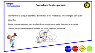 Procedimento de operação
• Informar toda e qualquer ocorrência detectada a chefia imediata ou a manutenção, para evitar
acidentes;
• Manter postura adequada para a utilização do equipamento, evitar freadas e arrancadas
bruscas, reduzir velocidade nas curvas e em locais de pouca visibilidade;
 