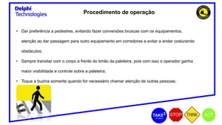 Procedimento de operação
• Dar preferência a pedestres, evitando fazer conversões bruscas com os equipamentos,
atenção ao dar passagem para outro equipamento em corredores e evitar a andar costurando
obstáculos;
• Sempre transitar com o corpo a frente do timão da paleteira, pois com isso o operador ganha
maior visibilidade e controle sobre a paleteira;
• Toque a buzina somente quando for necessário chamar atenção de outras pessoas;
 
