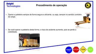 Procedimento de operação
• Operar a paleteira sempre de forma segura e eficiente, ou seja, sempre no sentido contrário
da carga;
• Se você operar a paleteira desta forma, o risco de acidente aumenta, pois se perde a
visibilidade.
 