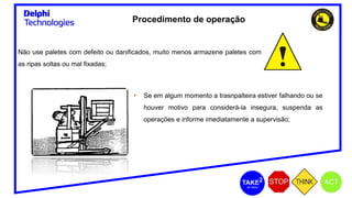 Não use paletes com defeito ou danificados, muito menos armazene paletes com
as ripas soltas ou mal fixadas;
• Se em algum momento a trasnpalteira estiver falhando ou se
houver motivo para considerá-la insegura, suspenda as
operações e informe imediatamente a supervisão;
Procedimento de operação
 