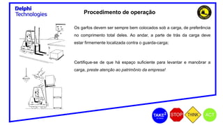 Os garfos devem ser sempre bem colocados sob a carga, de preferência
no comprimento total deles. Ao andar, a parte de trás da carga deve
estar firmemente localizada contra o guarda-carga;
Certifique-se de que há espaço suficiente para levantar e manobrar a
carga, preste atenção ao patrimônio da empresa!
Procedimento de operação
 