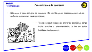 • Não passe a carga por cima de pessoas e não permita que as pessoas passem sob os
garfos ou permaneçam nas proximidades;
• Tenha especial cuidado ao elevar ou posicionar carga
muito próxima a empilhamentos, a fim de evitar
batidas e tombamentos;
Procedimento de operação
 