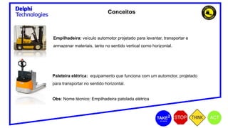 Conceitos
Empilhadeira: veículo automotor projetado para levantar, transportar e
armazenar materiais, tanto no sentido vertical como horizontal.
Paleteira elétrica: equipamento que funciona com um automotor, projetado
para transportar no sentido horizontal.
Obs: Nome técnico: Empilhadeira patolada elétrica
 