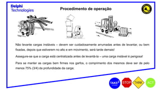 Não levante cargas instáveis – devem ser cuidadosamente arrumadas antes de levantar, ou bem
fixadas, depois que estiverem no alto e em movimento, será tarde demais!
Assegure-se que a carga está centralizada antes de levantá-la – uma carga instável é perigosa!
Para se manter as cargas bem firmes nos garfos, o comprimento dos mesmos deve ser de pelo
menos 75% (3/4) da profundidade da carga;
Procedimento de operação
 