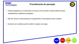 Procedimento de operação
• Parada obrigatória em cruzamentos e ao fazer uma conversão, dando preferência para
empilhadeiras e paleteiras carregadas;
• Não dar carona a outras pessoas no equipamento e não assentar sobre a bateria;
• Conduzir com cuidado quando recolher ou largar uma carga.
 