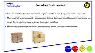 Procedimento de operação
• Deve ter cuidado especial ao movimentar cargas compridas e altas. Ex: gaiolas vazias, paletes, etc.
• Movimentar carga somente dentro da capacidade limitada do equipamento. O comprimento e largura dos
garfos devem estar adaptados a forma e dimensões dos paletes;
• Movimentar apenas cargas estáveis e que estejam arrumadas de forma segura (filmadas)
 