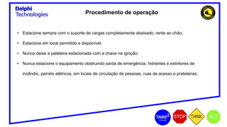 Procedimento de operação
• Estacione sempre com o suporte de cargas completamente abaixado, rente ao chão;
• Estacione em local permitido e disponível;
• Nunca deixe a paleteira estacionada com a chave na ignição;
• Nunca estacione o equipamento obstruindo saída de emergência, hidrantes e extintores de
incêndio, painéis elétricos, em locais de circulação de pessoas, ruas de acesso e prateleiras;
 