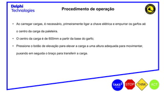 Procedimento de operação
• Ao carregar cargas, é necessário, primeiramente ligar a chave elétrica e empurrar os garfos aé
o centro da carga da paleteira.
• O centro da carga é de 600mm a partir da base do garfo;
• Pressione o botão de elevação para elevar a carga a uma altura adequada para movimentar,
puxando em seguida o braço para transferir a carga.
 