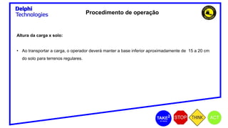 Procedimento de operação
Altura da carga x solo:
• Ao transportar a carga, o operador deverá manter a base inferior aproximadamente de 15 a 20 cm
do solo para terrenos regulares.
 