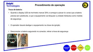 Procedimento de operação
Troca de bateria:
• Quando o display LED do horímetro marcar 20% e começar a piscar é o aviso que a bateria
precisa ser substituída, e que o equipamento vai bloquear a unidade hidráulica como medida
de segurança.
• O operador deverá desligar o equipamento na chave de ignição;
• Desconectar a bateria segurando no conector, retirar a trava de segurança
 