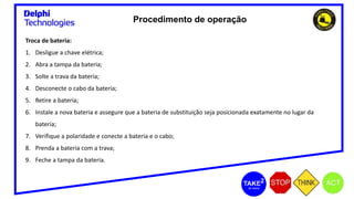 Procedimento de operação
Troca de bateria:
1. Desligue a chave elétrica;
2. Abra a tampa da bateria;
3. Solte a trava da bateria;
4. Desconecte o cabo da bateria;
5. Retire a bateria;
6. Instale a nova bateria e assegure que a bateria de substituição seja posicionada exatamente no lugar da
bateria;
7. Verifique a polaridade e conecte a bateria e o cabo;
8. Prenda a bateria com a trava;
9. Feche a tampa da bateria.
 