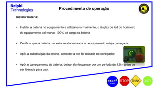 Procedimento de operação
Instalar bateria:
• Instalar a bateria no equipamento e utilizá-lo normalmente, o display de led do horímetro
do equipamento vai marcar 100% de carga da bateria
• Certificar que a bateria que esta sendo instalada no equipamento esteja carregada;
• Após a substituição da bateria, conectar a que foi retirada no carregador;
• Após o carregamento da bateria, deixar ela descansar por um período de 1,5 h antes de
ser liberada para uso.
 