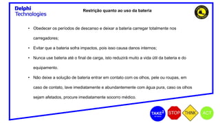 Restrição quanto ao uso da bateria
• Obedecer os períodos de descanso e deixar a bateria carregar totalmente nos
carregadores;
• Evitar que a bateria sofra impactos, pois isso causa danos internos;
• Nunca use bateria até o final de carga, isto reduzirá muito a vida útil da bateria e do
equipamento.
• Não deixe a solução de bateria entrar em contato com os olhos, pele ou roupas, em
caso de contato, lave imediatamente e abundantemente com água pura, caso os olhos
sejam afetados, procure imediatamente socorro médico.
 