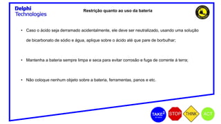 Restrição quanto ao uso da bateria
• Caso o ácido seja derramado acidentalmente, ele deve ser neutralizado, usando uma solução
de bicarbonato de sódio e água, aplique sobre o ácido até que pare de borbulhar;
• Mantenha a bateria sempre limpa e seca para evitar corrosão e fuga de corrente á terra;
• Não coloque nenhum objeto sobre a bateria, ferramentas, panos e etc.
 