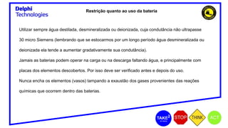 Restrição quanto ao uso da bateria
Utilizar sempre água destilada, desmineralizada ou deionizada, cuja condutância não ultrapasse
30 micro Siemens (lembrando que se estocarmos por um longo período água desmineralizada ou
deionizada ela tende a aumentar gradativamente sua condutância).
Jamais as baterias podem operar na carga ou na descarga faltando água, e principalmente com
placas dos elementos descobertos. Por isso deve ser verificado antes e depois do uso.
Nunca encha os elementos (vasos) tampando a exaustão dos gases provenientes das reações
químicas que ocorrem dentro das baterias.
 