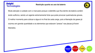 Restrição quanto ao uso da bateria
Muita atenção e cuidado com o manuseio porque o eletrólito que fica dentro da bateria contém
ácido sulfúrico, sendo um agente extremamente forte que pode provocar queimaduras graves.
O melhor momento para colocar a água é no final de cada carga, pois a liberação de gases já
ocorreu em grande quantidade e os elementos que estavam “presos” nas placas já foram
liberados.
 