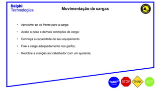 Movimentação de cargas
• Aproxime-se de frente para a carga;
• Avalie o peso e demais condições de carga;
• Conheça a capacidade de seu equipamento
• Fixe a carga adequadamente nos garfos;
• Redobre a atenção ao trabalhador com um ajudante;
 