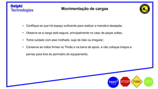 Movimentação de cargas
• Certifique-se que há espaço suficiente para realizar a manobra desejada;
• Observe se a carga está segura, principalmente no caso de peças soltas;
• Tome cuidado com piso molhado, sujo de óleo ou irregular;
• Conserve as mãos firmes no Timão e na barra de apoio, e não coloque braços e
pernas para fora do perímetro do equipamento.
 