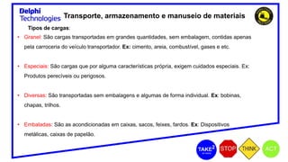 Transporte, armazenamento e manuseio de materiais
Tipos de cargas:
• Granel: São cargas transportadas em grandes quantidades, sem embalagem, contidas apenas
pela carroceria do veículo transportador. Ex: cimento, areia, combustível, gases e etc.
• Especiais: São cargas que por alguma características própria, exigem cuidados especiais. Ex:
Produtos perecíveis ou perigosos.
• Diversas: São transportadas sem embalagens e algumas de forma individual. Ex: bobinas,
chapas, trilhos.
• Embaladas: São as acondicionadas em caixas, sacos, feixes, fardos. Ex: Dispositivos
metálicas, caixas de papelão.
 