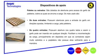 Dispositivos de apoio
Paletes ou estrados: São dotados de aberturas para acesso do garfo da
paleteira, sobre os quais se arruma a carga. Os mais usais são:
• De duas entradas: Possuem aberturas para a entrada do garfo em
direções opostas, limitando a carga, pela paleteira.
• De quatro entradas: Possuem abertura nos quatro lados e assim o
garfo pode ser inserido em qualquer direção. Facilitam a movimentação
da carga, principalmente em depósitos em que os corredores sejam
muito estreitos e a paqleteira não possua área suficiente para a
manobra.
 