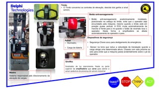Timão
• O Timão concentra os controles de elevação, descida dos garfos e sinal
sonoro.
Botão anti-esmagamento
• Botão anti-esmagamento anatomicamente modelado,
posicionado na cabeça do timão, evita que o operador seja
encurralado pela máquina, mesmo quando o timão está em
posição quase vertical. A EGV muda automaticamente da
marcha à frente para a ré quando o botão de reversão toca o
operador. Desta forma a empilhadeira se afasta
automaticamente do operador e para.
Dispositivos de segurança
• Segurança Chave soco para desligamento de emergência.
• Sensor na torre que reduz a velocidade de translação quando a
carga atinge uma determinada altura. Chassis com saia próxima ao
solo para evitar que a máquina passe acidentalmente sobre o pé do
operador.
Painel
• Horímetro;
• Carga da bateria
Giroflex
Sinalizador de luz intermitente, fixada na parte
superior da empilhadeira que serve para alertar e
avisar pedestres da presença do veículo industrial
Mastro
Sistema responsável pelo direcionamento da
elevação de cargas.
 