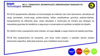 NR 11 - TRANSPORTE, MOVIMENTAÇÃO, ARMAZENAGEM E MANUSEIO DE
MATERIAIS
11.1.3 Os equipamentos utilizados na movimentação de materiais, tais como ascensores, elevadores de
carga, guindastes, monta-carga, pontes-rolantes, talhas, empilhadeiras, guinchos, esteiras-rolantes,
transportadores de diferentes tipos, serão calculados e construídos de maneira que ofereçam as
necessárias garantias de resistência e segurança e conservados em perfeitas condições de trabalho.
11.1.3.2 Em todo o equipamento será indicado, em lugar visível, a carga máxima de trabalho permitida.
11.1.5 Nos equipamentos de transporte, com força motriz própria, o operador deverá receber
treinamento específico, dado pela empresa, que o habilitará nessa função.
 