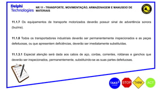 NR 11 - TRANSPORTE, MOVIMENTAÇÃO, ARMAZENAGEM E MANUSEIO DE
MATERIAIS
11.1.7 Os equipamentos de transporte motorizados deverão possuir sinal de advertência sonora
(buzina).
11.1.8 Todos os transportadores industriais deverão ser permanentemente inspecionados e as peças
defeituosas, ou que apresentem deficiências, deverão ser imediatamente substituídas.
11.1.3.1 Especial atenção será dada aos cabos de aço, cordas, correntes, roldanas e ganchos que
deverão ser inspecionados, permanentemente, substituindo-se as suas partes defeituosas.
 