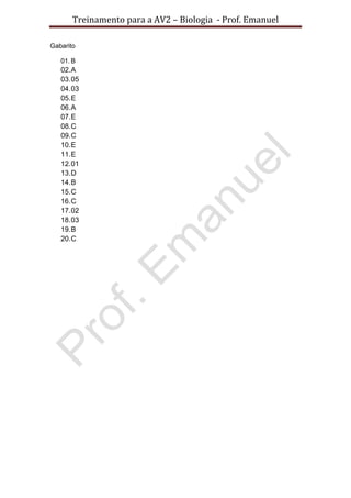 Treinamento para a AV2 – Biologia - Prof. Emanuel
Gabarito
01. B
02.A
03.05
04.03
05.E
06.A
07.E
08.C
09.C
10.E
11.E
12.01
13.D
14.B
15.C
16.C
17.02
18.03
19.B
20.C
 