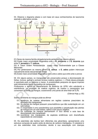 Treinamento para a AV2 – Biologia - Prof. Emanuel
03. Observe o diagrama abaixo e com base em seus conhecimentos de taxonomia
assinale a alternativa correta.
01) Seres da mesma família obrigatoriamente pertencem ao mesmo gênero
02) Existe maior proximidade filogenética ente o R. unicornis e o D. bicornis que
entre T. terrestris e T. indicus.
03) A Táxon Ordem Perissodactyla possui maior biodiversidade que a Classe
Mammalia
04) Por pertencerem ao mesmo gênero E. asinus e E. zebra podem intercruzar
naturalmente tendo descendentes férteis
05) Existe maior proximidade filogenética entre anta e zebra que entre anta e porcos
04. Em alguns países, os manguezais são preservados porque a decomposição de
folhas, troncos, galhos e animais fornece matéria orgânica. (...) Parte dessa produção
é exportada para os oceanos e mares. A produtividade pesqueira de águas tropicais
está intimamente ligada à presença de manguezais.
Professores e alunos do Departamento de Botânica da UFRJ vêm estudando a
interferência, na produção de matéria orgânica, de insetos e caranguejos que
consomem as folhas do mangue, ocasionando uma perda de área foliar de 6,3%.
(Ciência Hoje, p. 65)
Sobre o ambiente do mangue pode-se afirmar
01) existência de cadeias alimentares em regiões costeiras prescindem da
atividade dos manguezais.
02) As plantas de mangue possuem pneumatóforos que dão sustentação em um
solo lodoso.
03) A viviparidade é uma característica que possibilita a perpetuação das plantas
de mangue em um solo lodoso, salino e com pouco oxigênio.
04) Os nutrientes do mangue permanecem in loco devido a auta taxa de
decompisição dos manguezais.
05) ocorrência, nos manguezais, de espécies endêmicas com diversificada
capacidade de colonização.
05. Os esteróides são lipídios bem diferentes dos glicerídeos, apresentando uma
estrutura composta de quatro anéis de átomos de carbono interligados. O colesterol é
um dos esteróides mais conhecidos, devido á sua associação com doenças
 