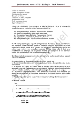 Treinamento para a AV2 – Biologia - Prof. Emanuel
E dele se alimentar
Depois de sugar o sangue
O ferimento fica aberto
O inseto ali defeca
Deixando as fezes por perto
Se a pessoa coçar
Onde ele deu a picada
O parasita penetra..
Identifique a alternativa que apresenta a doença citada no cordel e a respectiva
sequência: Agente etiológico, vetor, hospedeiro definitivo.
a) Doença de chagas, triatoma, Trypanossoma, barbeiro
b) Malária, Plasmodium, Anopheles, Anopheles
c) Doença de chagas, Barbeiro, Trypanosoma, Homem
d) Impaludismo, Plasmodium, Anopheles, Homem
e) Doença de Chagas, Trypanosoma,Triatomídeo, Homem
08. "A doença de Chagas, segundo a Organização Mundial da Saúde, constitui uma
das principais causas de morte súbita na fase mais produtiva do cidadão. No Brasil,
esta doença atinge cerca de 6 milhões de habitantes, principalmente populações
pobres que residem em condições precárias. Muitas vezes, não é dada uma
possibilidade de emprego, ao chagásico, mesmo que adequado à sua condição
clínica, que quase sempre não é devidamente avaliada [...].
Com base no texto e nos conhecimentos sobre o tema, analise as afirmativas a seguir
e assinale a correta:
a) A transmissão da Doença de Chagas não ocorre por via oral
b) Os indivíduos não sobrevivem à fase aguda e portanto a doença não evolui para a
fase crônica
c) A proflaxia da Doença de Chagas pode se dar pela melhoria das habitações, com
adequada higiene e limpeza da mesma, combate ao "barbeiro" por meio de inseticidas
e outros métodos auxiliares e a identificação e seleção dos doadores de sangue.
d) A espoliação sanguínea realizada pelas fêmeas dos "barbeiros" é tão marcante, que
ocasiona internamentos de pessoas e afastamento de profissionais da agricultura e
pecuária.
e) O barbeiro que é o agente causador é um inseto hematófago de hábitos noturnos
09. Analise a figura
 